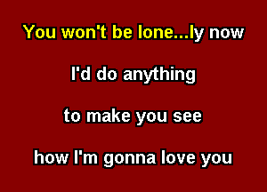 You won't be lone...ly now
I'd do anything

to make you see

how I'm gonna love you