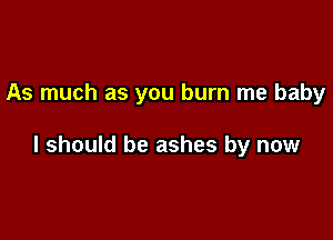 As much as you burn me baby

I should be ashes by now