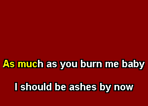 As much as you burn me baby

I should be ashes by now