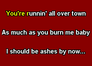 You're runnin' all over town

As much as you burn me baby

I should be ashes by now...