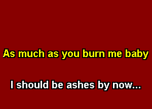 As much as you burn me baby

I should be ashes by now...