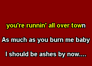 you're runnin' all over town

As much as you burn me baby

I should be ashes by now....