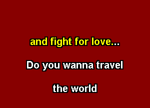 and fight for love...

Do you wanna travel

the world