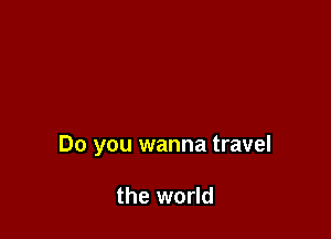 Do you wanna travel

the world