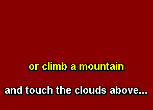 or climb a mountain

and touch the clouds above...