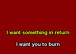 lwant something in return

I want you to burn