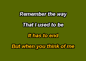 Remember the way

That I used to be
It has to end

But when you think of me