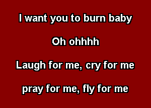 I want you to burn baby

0h ohhhh

Laugh for me, cry for me

pray for me, fly for me