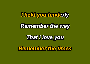 Iheld you tenderiy

Remember the way

That I love you

Remember the times