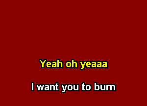 Yeah oh yeaaa

I want you to burn