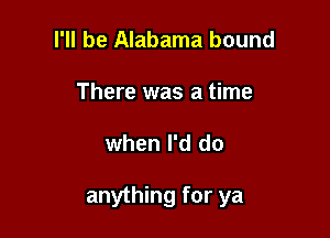 I'll be Alabama bound
There was a time

when I'd do

anything for ya