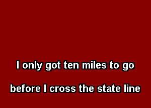 I only got ten miles to go

before I cross the state line