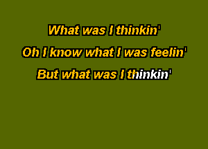 What was I thinkin'

Oh Iknow what! was feeh'n'

But what was I thinkin'