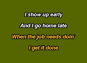 Ishow up early

And Igo home late
When the job needs doin'

I get it done
