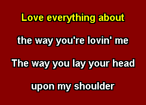 Love everything about

the way you're Iovin' me

The way you lay your head

upon my shoulder