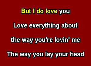 But I do love you
Love everything about

the way you're lovin' me

The way you lay your head