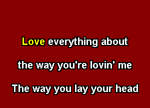 Love everything about

the way you're lovin' me

The way you lay your head