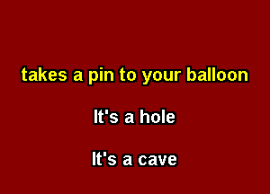 takes a pin to your balloon

It's a hole

It's a cave