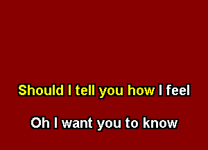 Should I tell you how I feel

Oh I want you to know