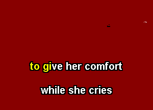 to give her comfort

while she cries