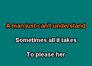 A man just can't understand

Sometimes all it takes

To please her