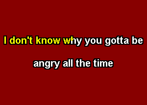 I don't know why you gotta be

angry all the time