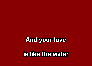 And your love

is like the water