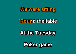 We were sitting

'Round the table

At the Tuesday

Poker game