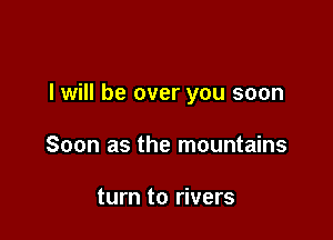 I will be over you soon

Soon as the mountains

turn to rivers