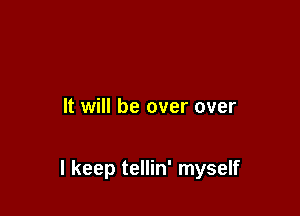 It will be over over

I keep tellin' myself