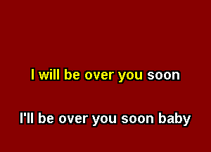 I will be over you soon

I'll be over you soon baby