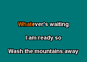 Whatever's waiting

I am ready so

Wash the mountains away