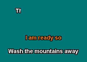 I am ready so

Wash the mountains away