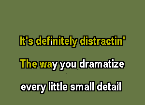 It's definitely distractin'

The way you dramatize

every little small detail