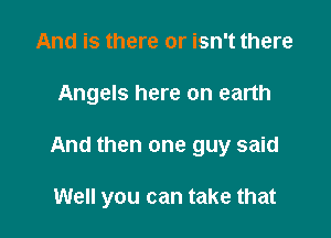 And is there or isn't there

Angels here on earth

And then one guy said

Well you can take that