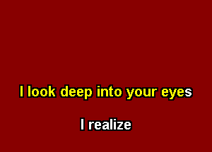 I look deep into your eyes

I realize