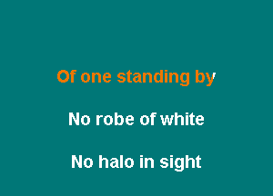 Of one standing by

No robe of white

No halo in sight