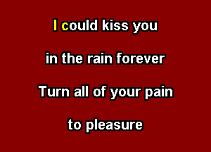 I could kiss you

in the rain forever

Turn all of your pain

to pleasure