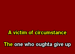 A victim of circumstance

The one who oughta give up