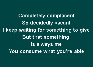 Completely complacent
So decidedly vacant
I keep waiting for something to give
But that something
ls always me
You consume what yowre able