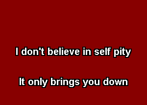 I don't believe in self pity

It only brings you down