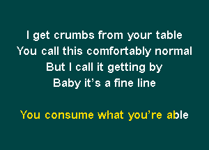 I get crumbs from your table
You call this comfortably normal
But I call it getting by
Baby it's a fine line

You consume what youore able