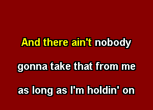 And there ain't nobody

gonna take that from me

as long as I'm holdin' on