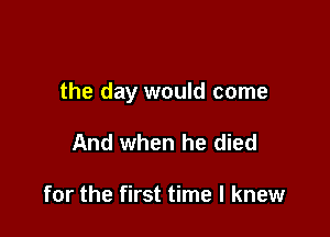 the day would come

And when he died

for the first time I knew