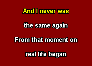 And I never was

the same again

From that moment on

real life began