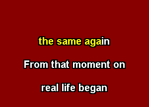 the same again

From that moment on

real life began