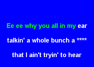 Ee ee why you all in my ear

talkin' a whole bunch a m

that I ain't tryin' to hear