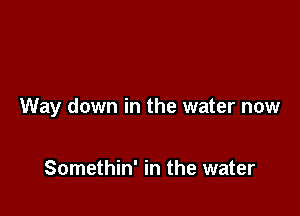 Way down in the water now

Somethin' in the water