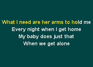 What I need are her arms to hold me
Every night when I get home

My baby does just that
When we get alone