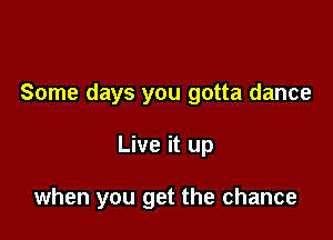 Some days you gotta dance

Live it up

when you get the chance